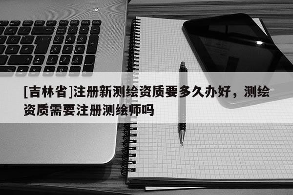 [吉林省]注冊新測繪資質要多久辦好，測繪資質需要注冊測繪師嗎