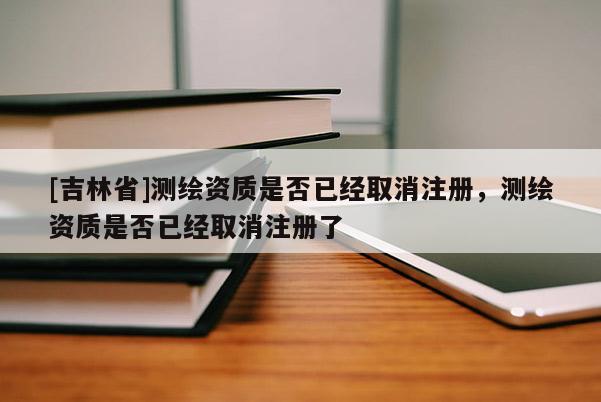 [吉林省]測繪資質是否已經取消注冊，測繪資質是否已經取消注冊了