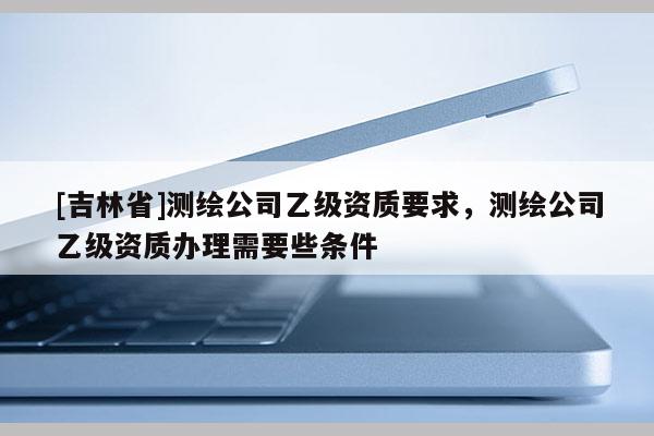 [吉林省]測繪公司乙級資質要求，測繪公司乙級資質辦理需要些條件
