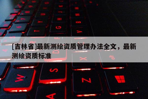 [吉林省]最新測繪資質(zhì)管理辦法全文，最新測繪資質(zhì)標(biāo)準(zhǔn)