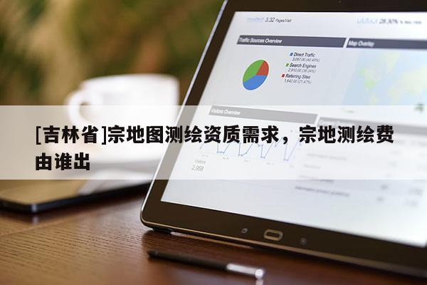 [吉林省]宗地圖測繪資質需求，宗地測繪費由誰出