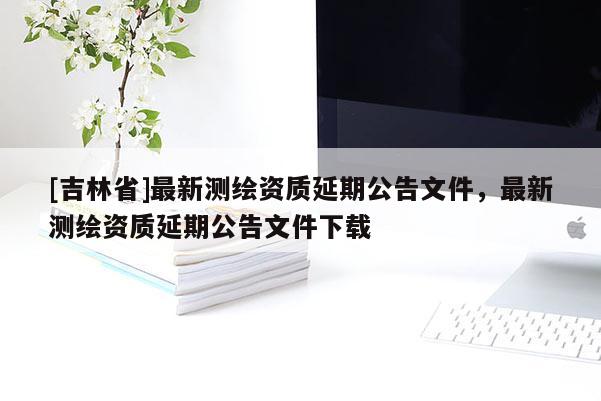 [吉林省]最新測繪資質延期公告文件，最新測繪資質延期公告文件下載