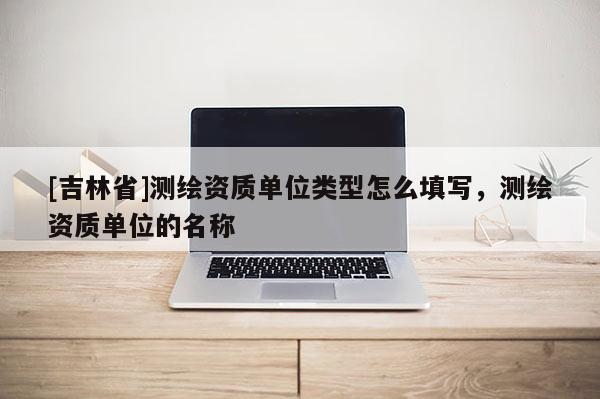 [吉林省]測繪資質(zhì)單位類型怎么填寫，測繪資質(zhì)單位的名稱