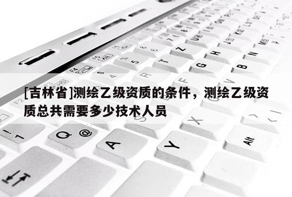 [吉林省]測繪乙級資質的條件，測繪乙級資質總共需要多少技術人員