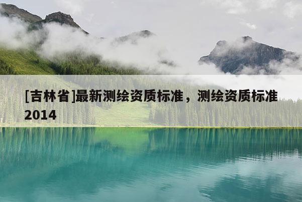 [吉林省]最新測繪資質標準，測繪資質標準2014