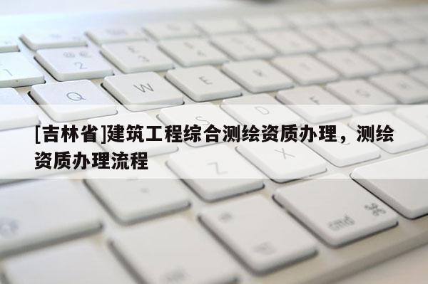 [吉林省]建筑工程綜合測繪資質辦理，測繪資質辦理流程