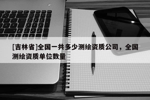 [吉林省]全國一共多少測繪資質(zhì)公司，全國測繪資質(zhì)單位數(shù)量