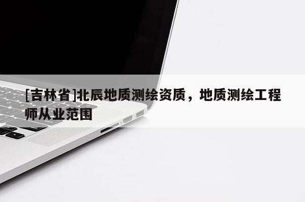 [吉林省]北辰地質(zhì)測(cè)繪資質(zhì)，地質(zhì)測(cè)繪工程師從業(yè)范圍