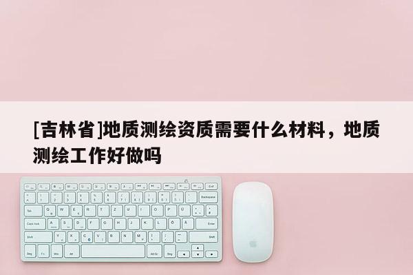[吉林省]地質(zhì)測(cè)繪資質(zhì)需要什么材料，地質(zhì)測(cè)繪工作好做嗎