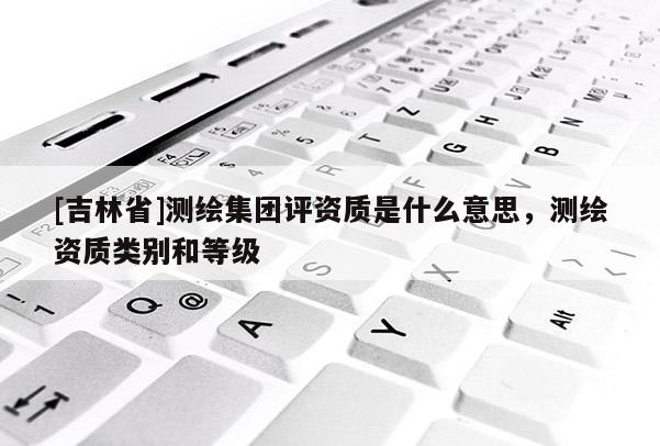 [吉林省]測繪集團評資質是什么意思，測繪資質類別和等級