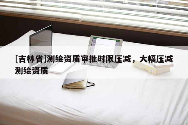[吉林省]測繪資質審批時限壓減，大幅壓減測繪資質