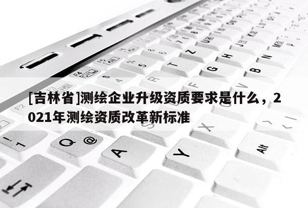 [吉林省]測繪企業(yè)升級資質(zhì)要求是什么，2021年測繪資質(zhì)改革新標準