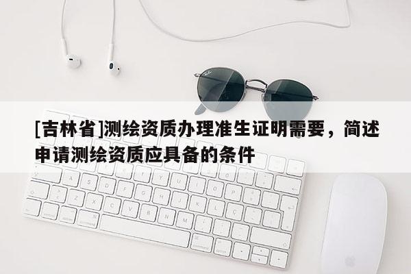 [吉林省]測繪資質(zhì)辦理準(zhǔn)生證明需要，簡述申請測繪資質(zhì)應(yīng)具備的條件