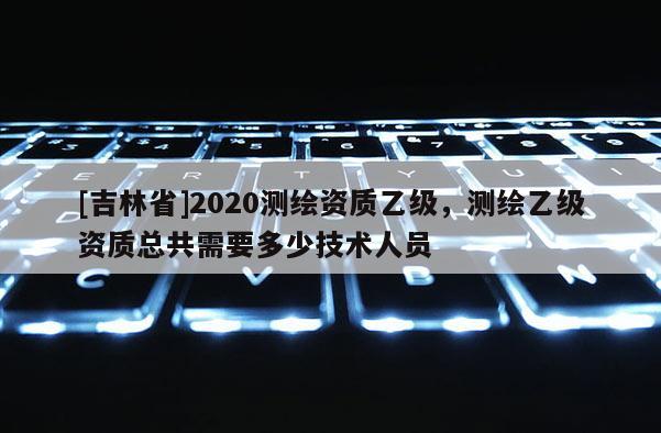 [吉林省]2020測繪資質乙級，測繪乙級資質總共需要多少技術人員