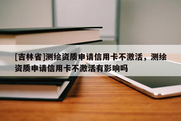 [吉林省]測繪資質申請信用卡不激活，測繪資質申請信用卡不激活有影響嗎