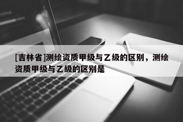 [吉林省]測繪資質(zhì)甲級與乙級的區(qū)別，測繪資質(zhì)甲級與乙級的區(qū)別是