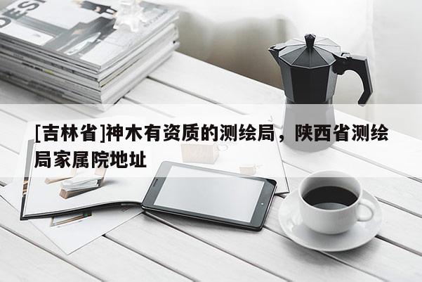 [吉林省]神木有資質(zhì)的測繪局，陜西省測繪局家屬院地址