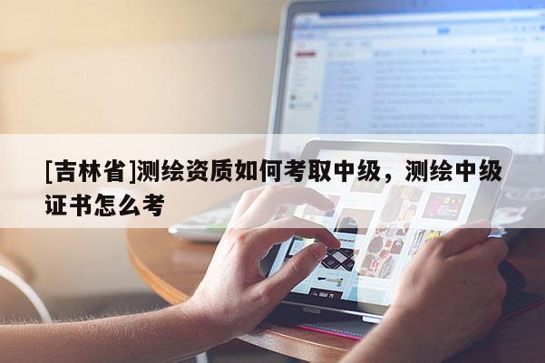 [吉林省]測繪資質如何考取中級，測繪中級證書怎么考