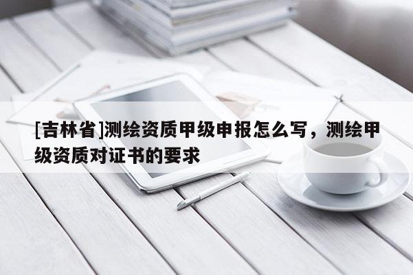 [吉林省]測繪資質甲級申報怎么寫，測繪甲級資質對證書的要求