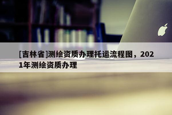 [吉林省]測繪資質辦理托運流程圖，2021年測繪資質辦理