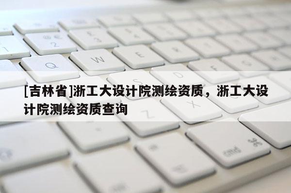 [吉林省]浙工大設(shè)計院測繪資質(zhì)，浙工大設(shè)計院測繪資質(zhì)查詢