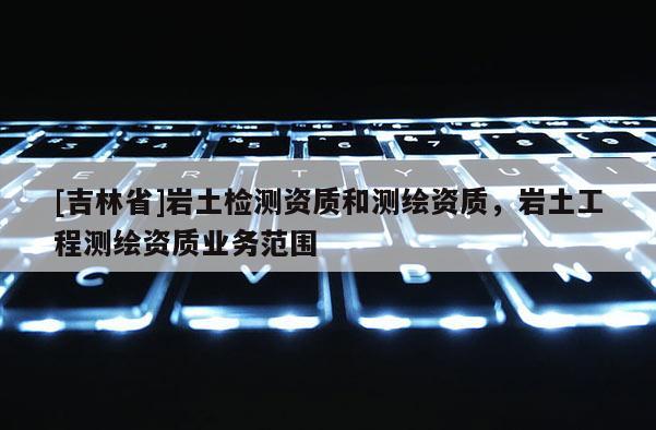 [吉林省]巖土檢測資質和測繪資質，巖土工程測繪資質業務范圍