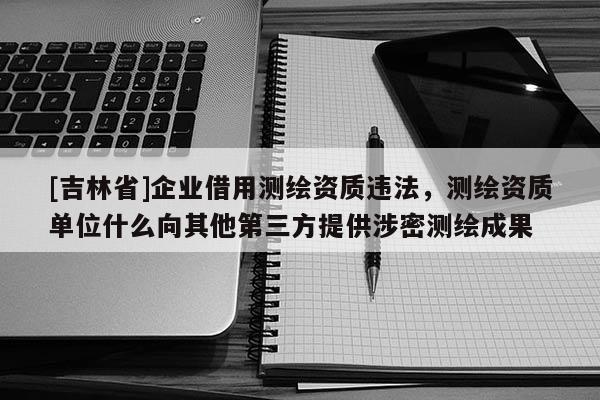 [吉林省]企業借用測繪資質違法，測繪資質單位什么向其他第三方提供涉密測繪成果