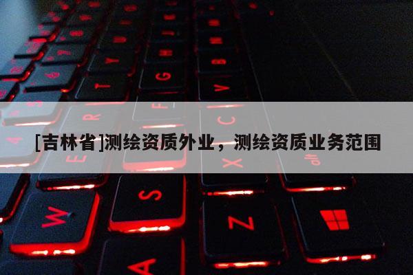 [吉林省]測繪資質(zhì)外業(yè)，測繪資質(zhì)業(yè)務(wù)范圍