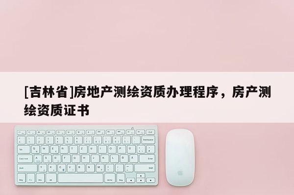 [吉林省]房地產(chǎn)測繪資質(zhì)辦理程序，房產(chǎn)測繪資質(zhì)證書