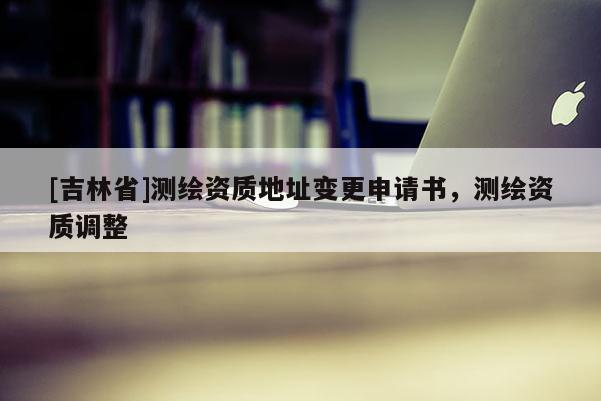 [吉林省]測(cè)繪資質(zhì)地址變更申請(qǐng)書，測(cè)繪資質(zhì)調(diào)整