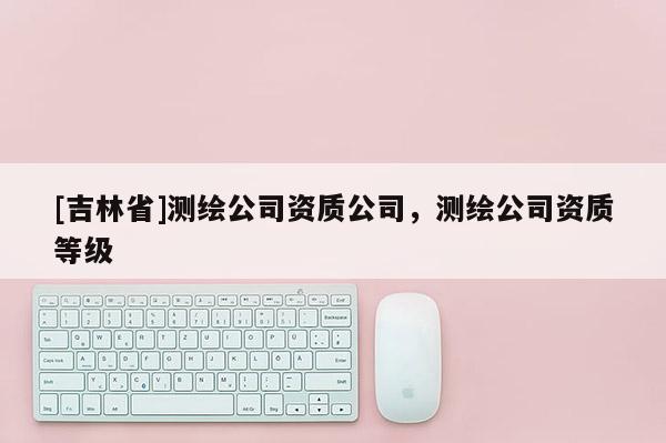 [吉林省]測繪公司資質公司，測繪公司資質等級