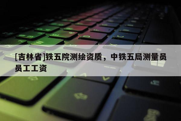 [吉林省]鐵五院測繪資質，中鐵五局測量員員工工資