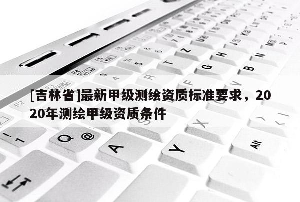[吉林省]最新甲級(jí)測(cè)繪資質(zhì)標(biāo)準(zhǔn)要求，2020年測(cè)繪甲級(jí)資質(zhì)條件