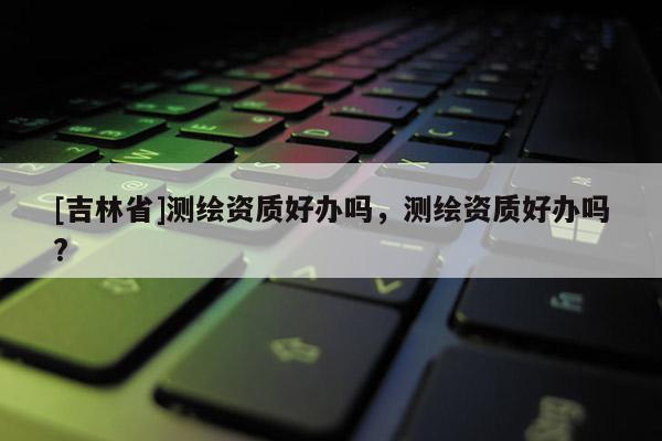 [吉林省]測繪資質好辦嗎，測繪資質好辦嗎?