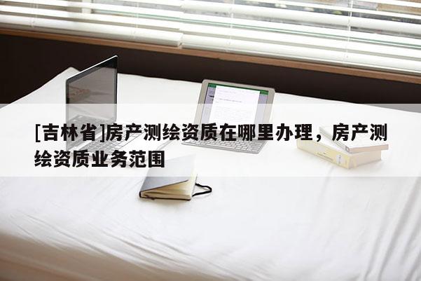 [吉林省]房產(chǎn)測繪資質(zhì)在哪里辦理，房產(chǎn)測繪資質(zhì)業(yè)務(wù)范圍