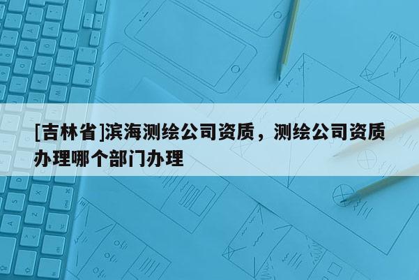 [吉林省]濱海測繪公司資質，測繪公司資質辦理哪個部門辦理