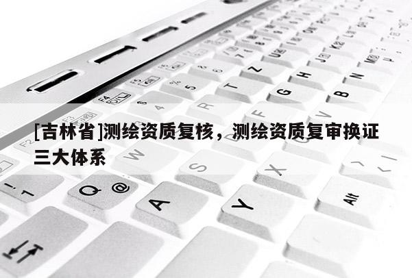 [吉林省]測繪資質復核，測繪資質復審換證三大體系