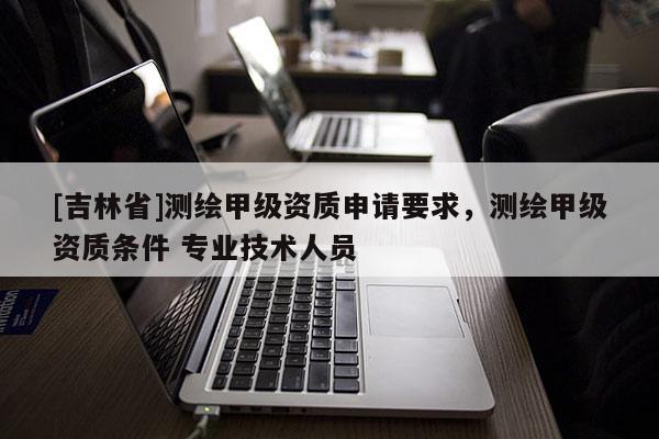 [吉林省]測繪甲級資質申請要求，測繪甲級資質條件 專業技術人員