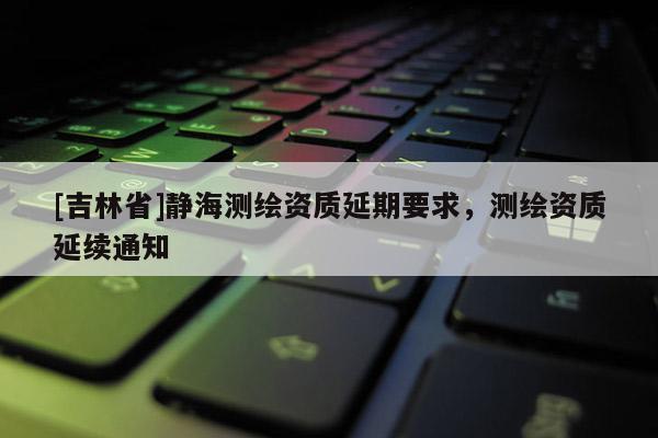 [吉林省]靜海測繪資質延期要求，測繪資質延續通知