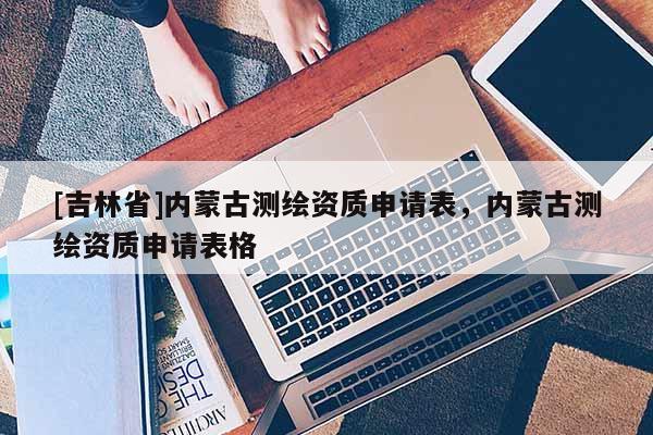 [吉林省]內蒙古測繪資質申請表，內蒙古測繪資質申請表格