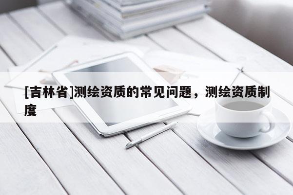 [吉林省]測繪資質的常見問題，測繪資質制度