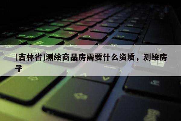 [吉林省]測繪商品房需要什么資質(zhì)，測繪房子