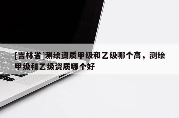 [吉林省]測繪資質(zhì)甲級和乙級哪個高，測繪甲級和乙級資質(zhì)哪個好