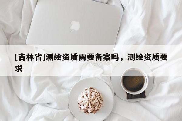 [吉林省]測繪資質需要備案嗎，測繪資質要求