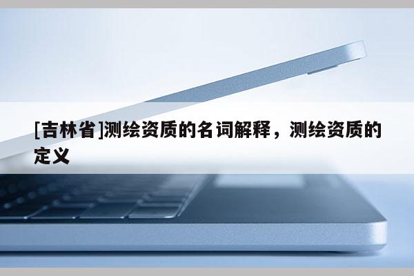 [吉林省]測(cè)繪資質(zhì)的名詞解釋，測(cè)繪資質(zhì)的定義