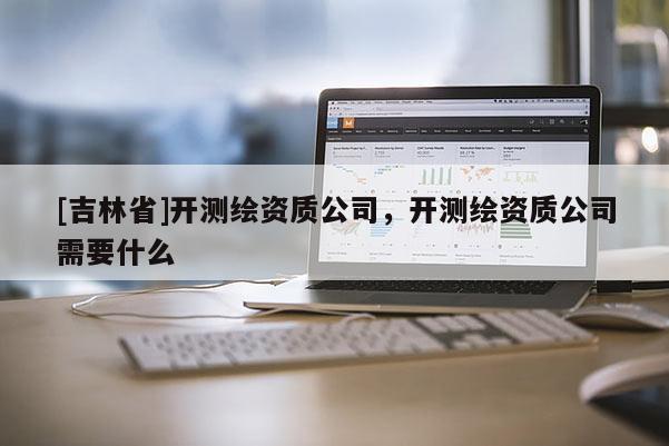 [吉林省]開(kāi)測(cè)繪資質(zhì)公司，開(kāi)測(cè)繪資質(zhì)公司需要什么