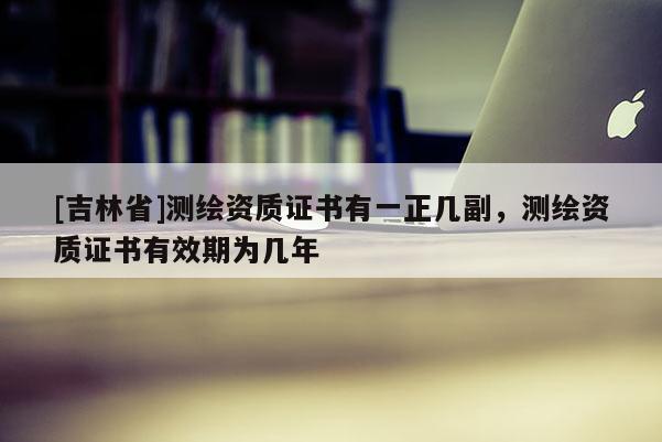 [吉林省]測繪資質證書有一正幾副，測繪資質證書有效期為幾年