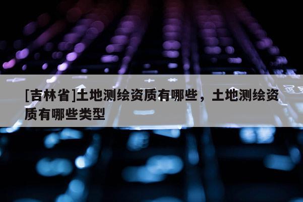[吉林省]土地測(cè)繪資質(zhì)有哪些，土地測(cè)繪資質(zhì)有哪些類(lèi)型