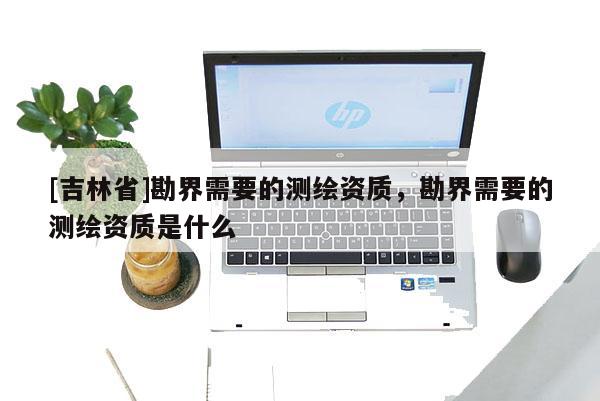 [吉林省]勘界需要的測(cè)繪資質(zhì)，勘界需要的測(cè)繪資質(zhì)是什么