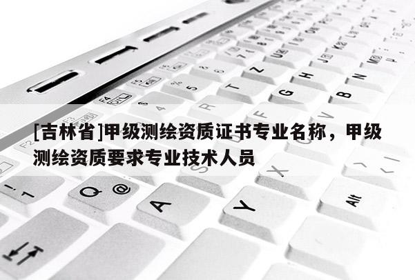 [吉林省]甲級測繪資質證書專業名稱，甲級測繪資質要求專業技術人員